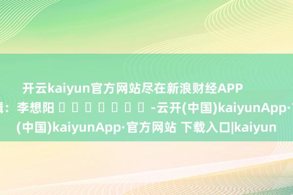 开云kaiyun官方网站尽在新浪财经APP            						包袱剪辑：李想阳 							-云开(中国)kaiyunApp·官方网站 下载入口|kaiyun