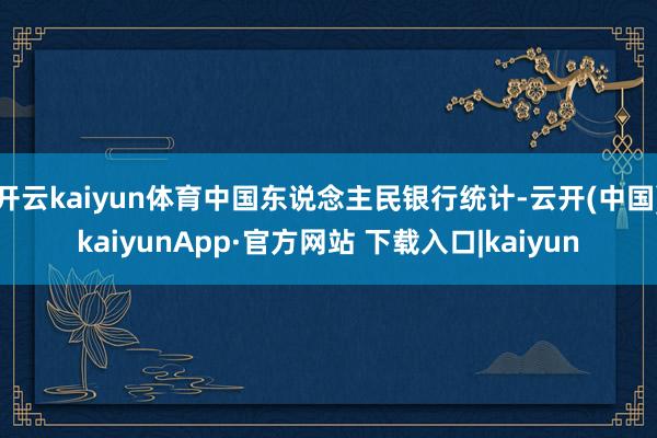 开云kaiyun体育中国东说念主民银行统计-云开(中国)kaiyunApp·官方网站 下载入口|kaiyun