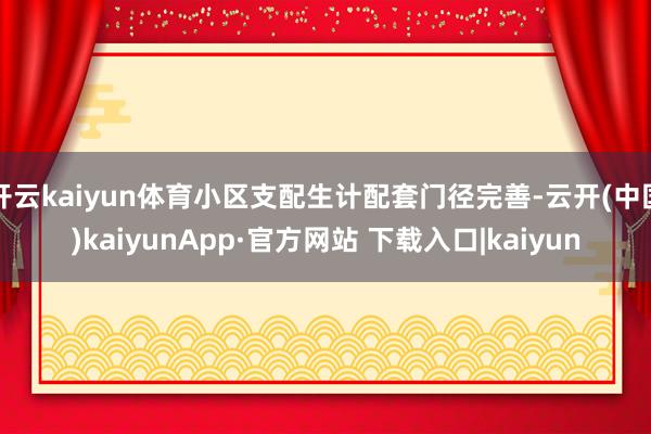 开云kaiyun体育小区支配生计配套门径完善-云开(中国)kaiyunApp·官方网站 下载入口|kaiyun