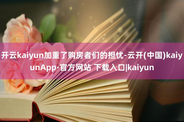 开云kaiyun加重了购房者们的担忧-云开(中国)kaiyunApp·官方网站 下载入口|kaiyun