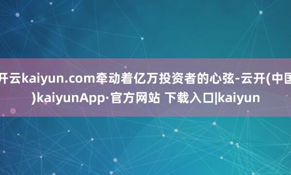 开云kaiyun.com牵动着亿万投资者的心弦-云开(中国)kaiyunApp·官方网站 下载入口|kaiyun