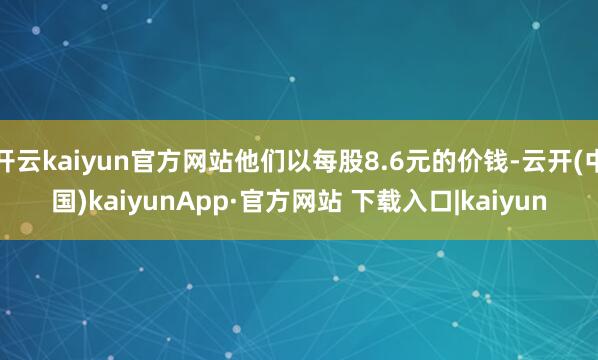 开云kaiyun官方网站他们以每股8.6元的价钱-云开(中国)kaiyunApp·官方网站 下载入口|kaiyun