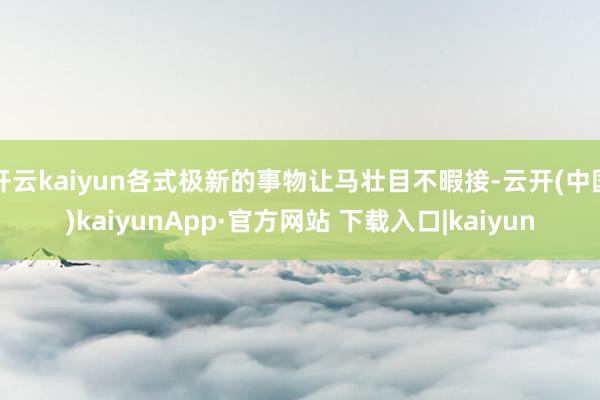 开云kaiyun各式极新的事物让马壮目不暇接-云开(中国)kaiyunApp·官方网站 下载入口|kaiyun
