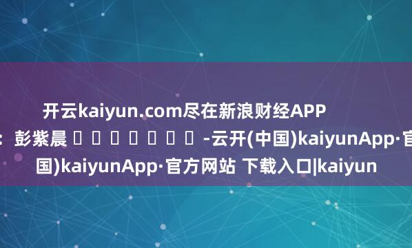 开云kaiyun.com尽在新浪财经APP            						背负裁剪：彭紫晨 							-云开(中国)kaiyunApp·官方网站 下载入口|kaiyun