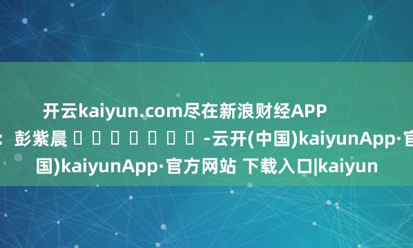 开云kaiyun.com尽在新浪财经APP            						连累剪辑：彭紫晨 							-云开(中国)kaiyunApp·官方网站 下载入口|kaiyun