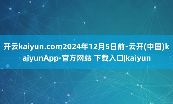 开云kaiyun.com2024年12月5日前-云开(中国)kaiyunApp·官方网站 下载入口|kaiyun