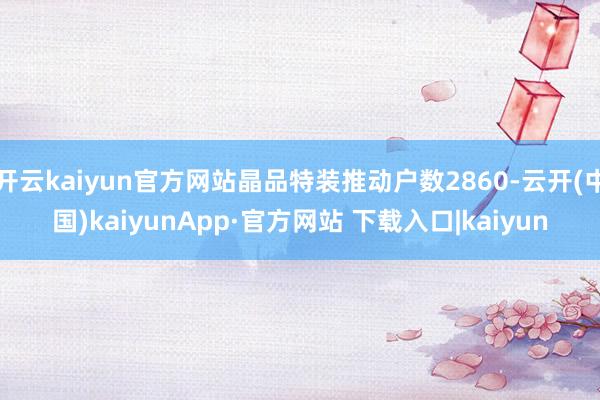 开云kaiyun官方网站晶品特装推动户数2860-云开(中国)kaiyunApp·官方网站 下载入口|kaiyun