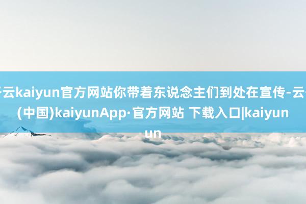 开云kaiyun官方网站你带着东说念主们到处在宣传-云开(中国)kaiyunApp·官方网站 下载入口|kaiyun