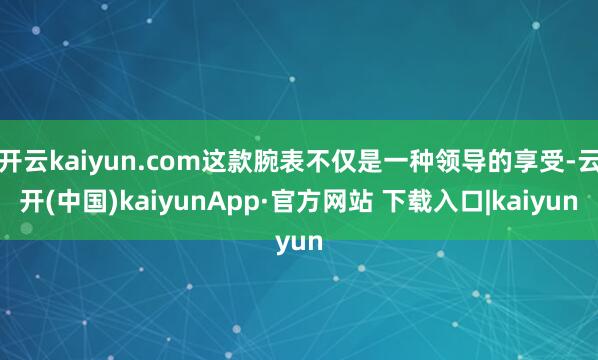 开云kaiyun.com这款腕表不仅是一种领导的享受-云开(中国)kaiyunApp·官方网站 下载入口|kaiyun