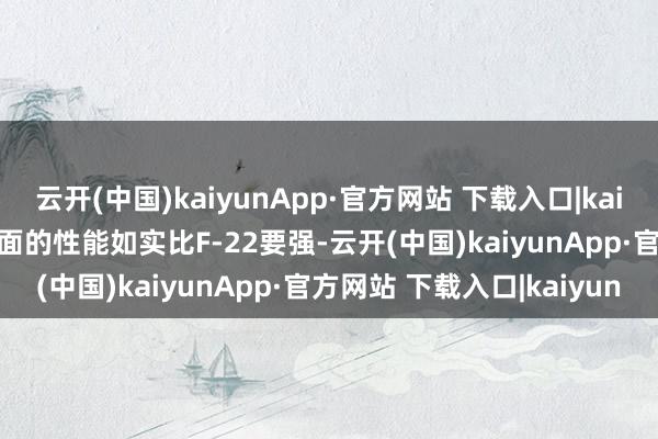 云开(中国)kaiyunApp·官方网站 下载入口|kaiyun诚然F-35在某些方面的性能如实比F-22要强-云开(中国)kaiyunApp·官方网站 下载入口|kaiyun