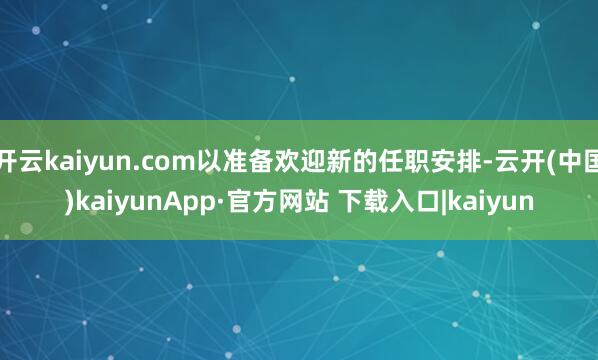 开云kaiyun.com以准备欢迎新的任职安排-云开(中国)kaiyunApp·官方网站 下载入口|kaiyun