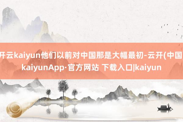 开云kaiyun他们以前对中国那是大幅最初-云开(中国)kaiyunApp·官方网站 下载入口|kaiyun