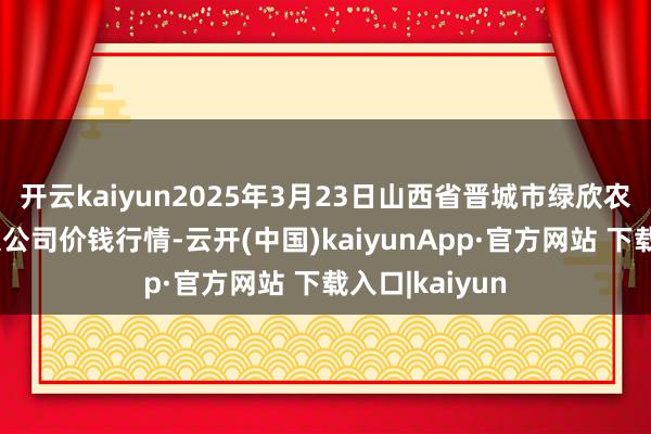 开云kaiyun2025年3月23日山西省晋城市绿欣农居品生意有限公司价钱行情-云开(中国)kaiyunApp·官方网站 下载入口|kaiyun