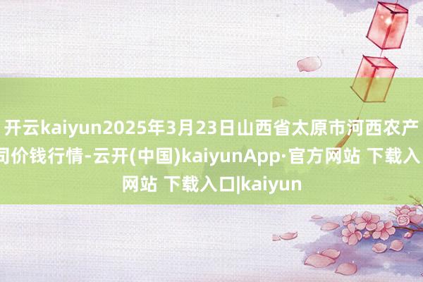 开云kaiyun2025年3月23日山西省太原市河西农产物有限公司价钱行情-云开(中国)kaiyunApp·官方网站 下载入口|kaiyun