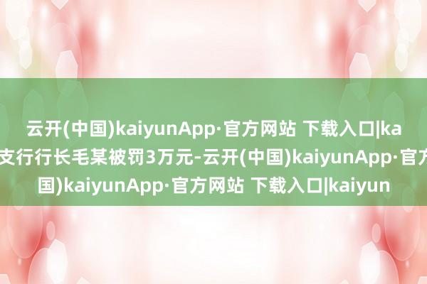 云开(中国)kaiyunApp·官方网站 下载入口|kaiyun时任该分行齐江堰支行行长毛某被罚3万元-云开(中国)kaiyunApp·官方网站 下载入口|kaiyun