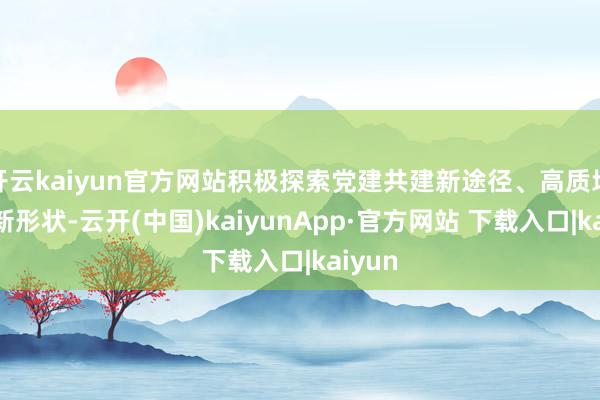 开云kaiyun官方网站积极探索党建共建新途径、高质地发展新形状-云开(中国)kaiyunApp·官方网站 下载入口|kaiyun