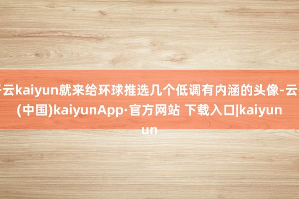 开云kaiyun就来给环球推选几个低调有内涵的头像-云开(中国)kaiyunApp·官方网站 下载入口|kaiyun