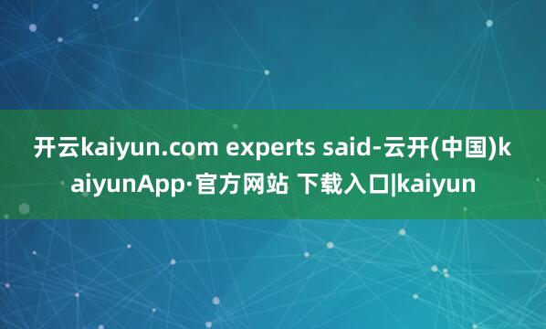 开云kaiyun.com experts said-云开(中国)kaiyunApp·官方网站 下载入口|kaiyun