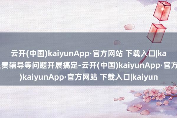 云开(中国)kaiyunApp·官方网站 下载入口|kaiyun但未向用户进行显贵辅导等问题开展搞定-云开(中国)kaiyunApp·官方网站 下载入口|kaiyun