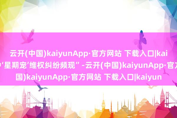云开(中国)kaiyunApp·官方网站 下载入口|kaiyun也包括“宠物消费中‘星期宠’维权纠纷频现”-云开(中国)kaiyunApp·官方网站 下载入口|kaiyun
