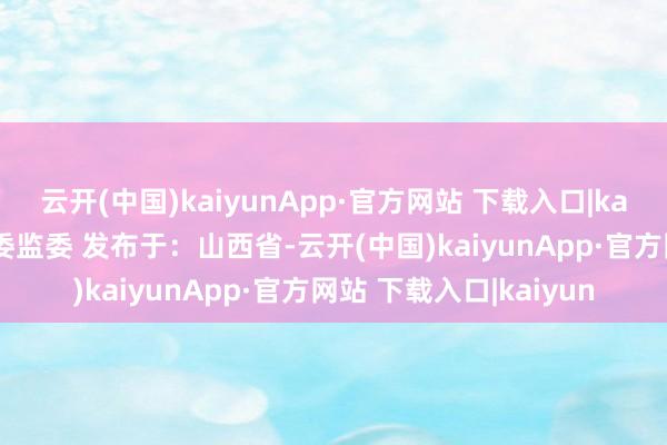 云开(中国)kaiyunApp·官方网站 下载入口|kaiyun开始：文水县纪委监委 发布于：山西省-云开(中国)kaiyunApp·官方网站 下载入口|kaiyun
