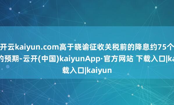 开云kaiyun.com高于晓谕征收关税前的降息约75个基点的预期-云开(中国)kaiyunApp·官方网站 下载入口|kaiyun