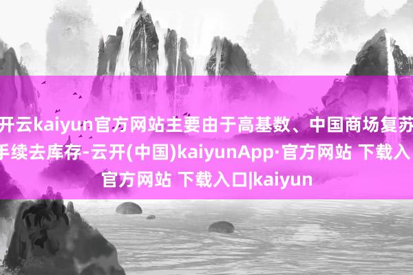 开云kaiyun官方网站主要由于高基数、中国商场复苏乏力下合手续去库存-云开(中国)kaiyunApp·官方网站 下载入口|kaiyun