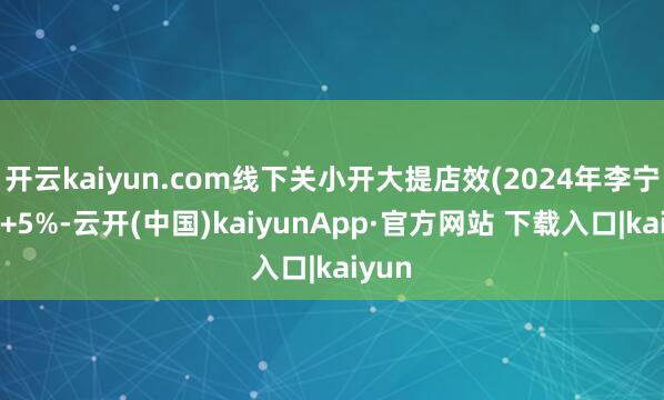 开云kaiyun.com线下关小开大提店效(2024年李宁店效+5%-云开(中国)kaiyunApp·官方网站 下载入口|kaiyun