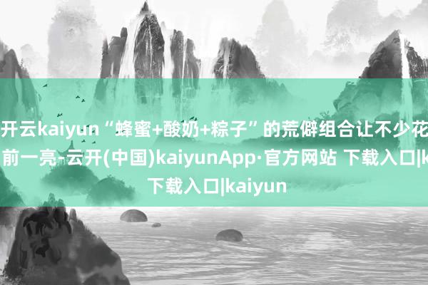 开云kaiyun“蜂蜜+酸奶+粽子”的荒僻组合让不少花费者目前一亮-云开(中国)kaiyunApp·官方网站 下载入口|kaiyun