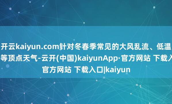 开云kaiyun.com针对冬春季常见的大风乱流、低温、愚顽见度等顶点天气-云开(中国)kaiyunApp·官方网站 下载入口|kaiyun