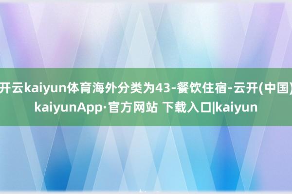 开云kaiyun体育海外分类为43-餐饮住宿-云开(中国)kaiyunApp·官方网站 下载入口|kaiyun