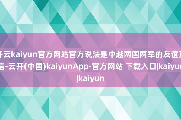 开云kaiyun官方网站官方说法是中越两国两军的友谊互信-云开(中国)kaiyunApp·官方网站 下载入口|kaiyun