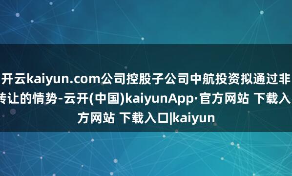 开云kaiyun.com公司控股子公司中航投资拟通过非公开公约转让的情势-云开(中国)kaiyunApp·官方网站 下载入口|kaiyun
