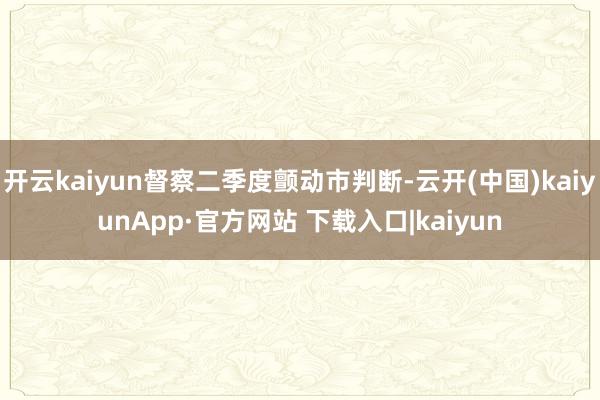 开云kaiyun督察二季度颤动市判断-云开(中国)kaiyunApp·官方网站 下载入口|kaiyun