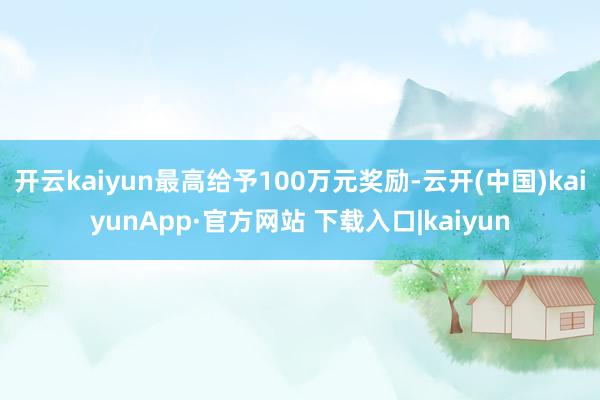 开云kaiyun最高给予100万元奖励-云开(中国)kaiyunApp·官方网站 下载入口|kaiyun