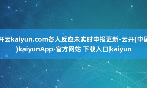 开云kaiyun.com各人反应未实时申报更新-云开(中国)kaiyunApp·官方网站 下载入口|kaiyun