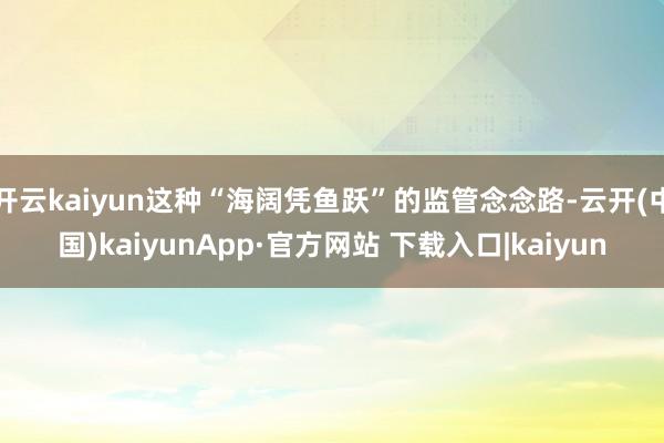 开云kaiyun这种“海阔凭鱼跃”的监管念念路-云开(中国)kaiyunApp·官方网站 下载入口|kaiyun