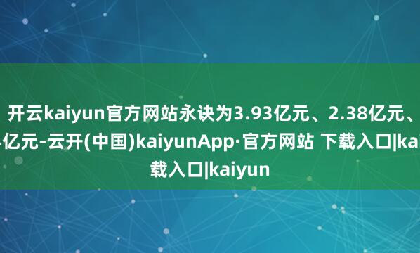 开云kaiyun官方网站永诀为3.93亿元、2.38亿元、1.74亿元-云开(中国)kaiyunApp·官方网站 下载入口|kaiyun