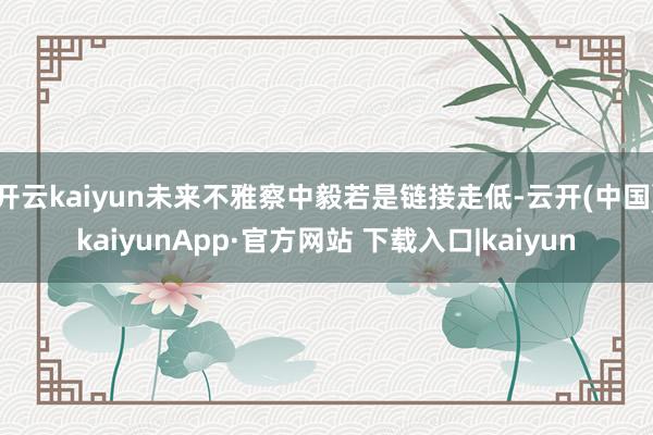 开云kaiyun未来不雅察中毅若是链接走低-云开(中国)kaiyunApp·官方网站 下载入口|kaiyun