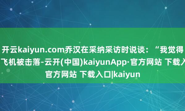 开云kaiyun.com乔汉在采纳采访时说谈：“我觉得蹙迫的不是飞机被击落-云开(中国)kaiyunApp·官方网站 下载入口|kaiyun