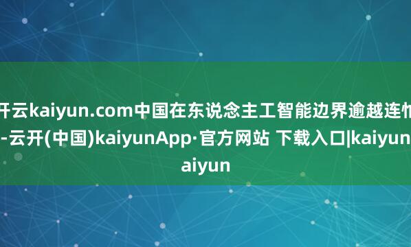 开云kaiyun.com中国在东说念主工智能边界逾越连忙-云开(中国)kaiyunApp·官方网站 下载入口|kaiyun