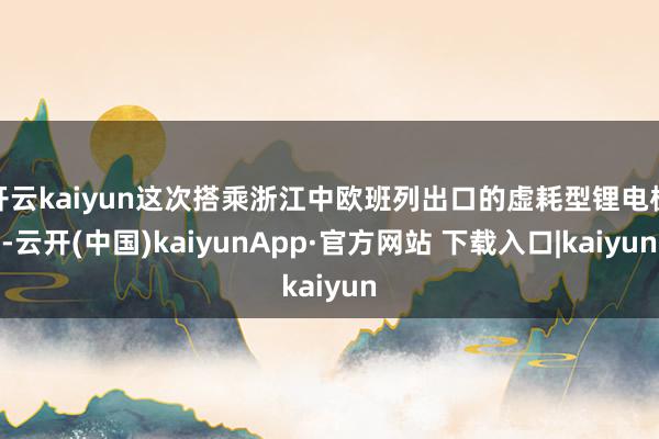 开云kaiyun这次搭乘浙江中欧班列出口的虚耗型锂电板-云开(中国)kaiyunApp·官方网站 下载入口|kaiyun