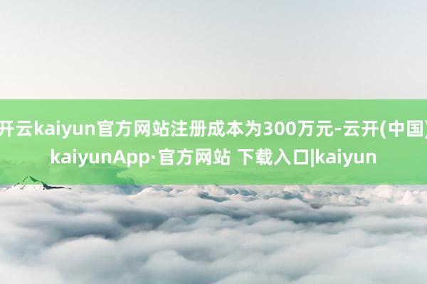 开云kaiyun官方网站注册成本为300万元-云开(中国)kaiyunApp·官方网站 下载入口|kaiyun