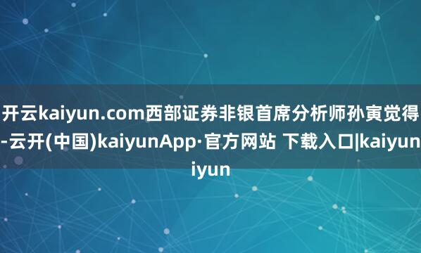 开云kaiyun.com　　西部证券非银首席分析师孙寅觉得-云开(中国)kaiyunApp·官方网站 下载入口|kaiyun