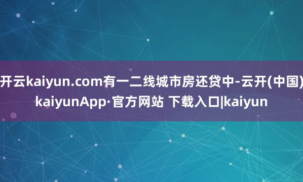 开云kaiyun.com有一二线城市房还贷中-云开(中国)kaiyunApp·官方网站 下载入口|kaiyun
