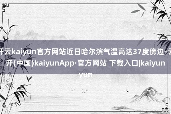 开云kaiyun官方网站近日哈尔滨气温高达37度傍边-云开(中国)kaiyunApp·官方网站 下载入口|kaiyun