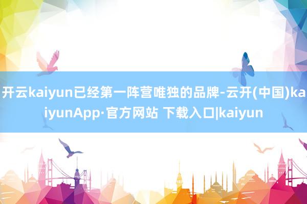 开云kaiyun已经第一阵营唯独的品牌-云开(中国)kaiyunApp·官方网站 下载入口|kaiyun