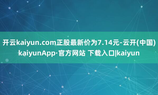 开云kaiyun.com正股最新价为7.14元-云开(中国)kaiyunApp·官方网站 下载入口|kaiyun