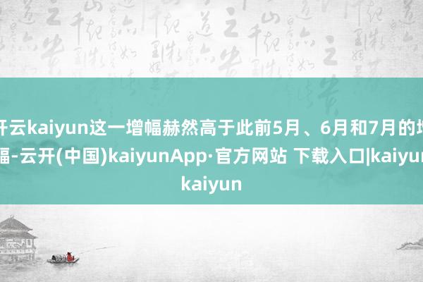 开云kaiyun这一增幅赫然高于此前5月、6月和7月的增幅-云开(中国)kaiyunApp·官方网站 下载入口|kaiyun