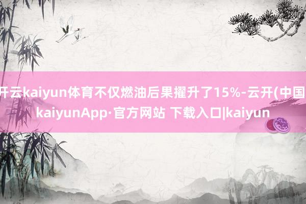 开云kaiyun体育不仅燃油后果擢升了15%-云开(中国)kaiyunApp·官方网站 下载入口|kaiyun